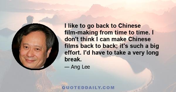 I like to go back to Chinese film-making from time to time. I don't think I can make Chinese films back to back; it's such a big effort. I'd have to take a very long break.