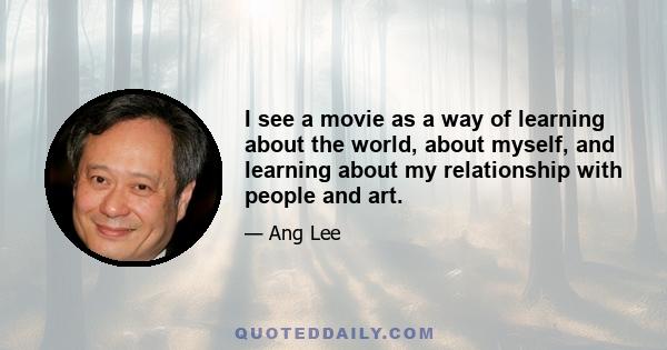 I see a movie as a way of learning about the world, about myself, and learning about my relationship with people and art.