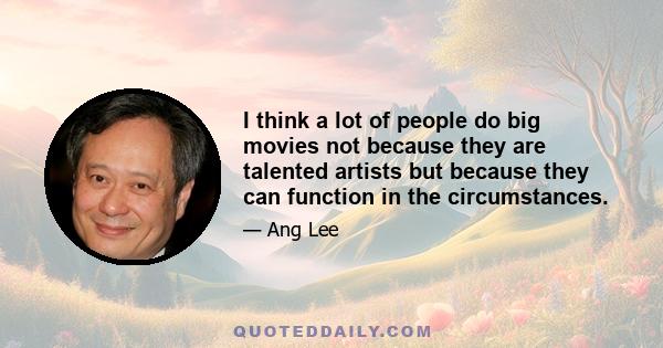 I think a lot of people do big movies not because they are talented artists but because they can function in the circumstances.