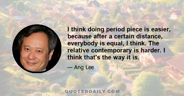 I think doing period piece is easier, because after a certain distance, everybody is equal, I think. The relative contemporary is harder. I think that's the way it is.