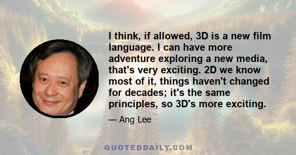 I think, if allowed, 3D is a new film language. I can have more adventure exploring a new media, that's very exciting. 2D we know most of it, things haven't changed for decades; it's the same principles, so 3D's more