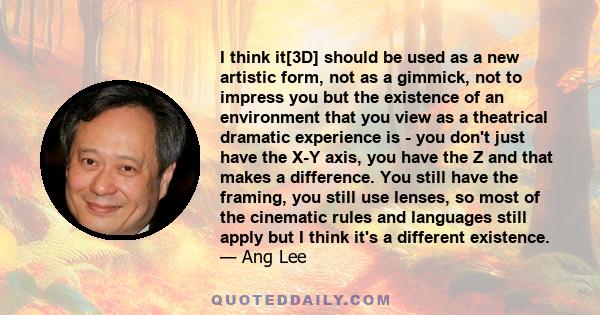 I think it[3D] should be used as a new artistic form, not as a gimmick, not to impress you but the existence of an environment that you view as a theatrical dramatic experience is - you don't just have the X-Y axis, you 