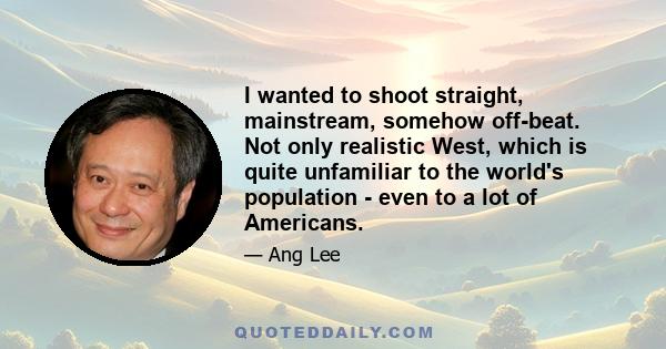 I wanted to shoot straight, mainstream, somehow off-beat. Not only realistic West, which is quite unfamiliar to the world's population - even to a lot of Americans.