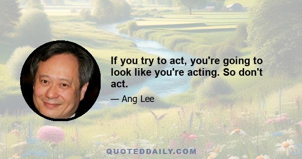 If you try to act, you're going to look like you're acting. So don't act.