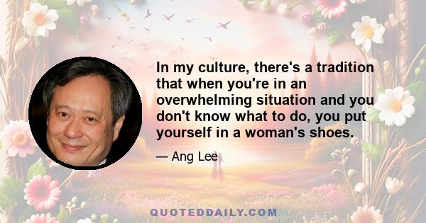 In my culture, there's a tradition that when you're in an overwhelming situation and you don't know what to do, you put yourself in a woman's shoes.