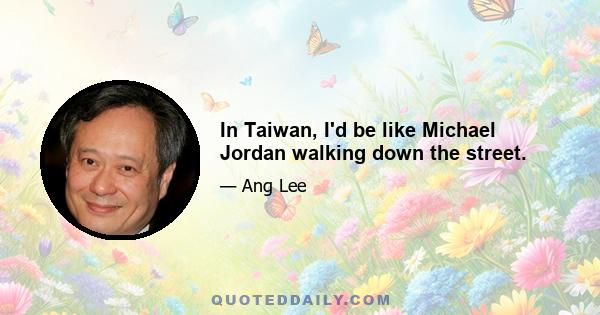 In Taiwan, I'd be like Michael Jordan walking down the street.