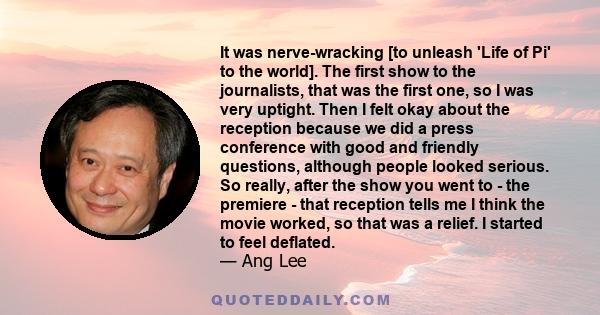 It was nerve-wracking [to unleash 'Life of Pi' to the world]. The first show to the journalists, that was the first one, so I was very uptight. Then I felt okay about the reception because we did a press conference with 