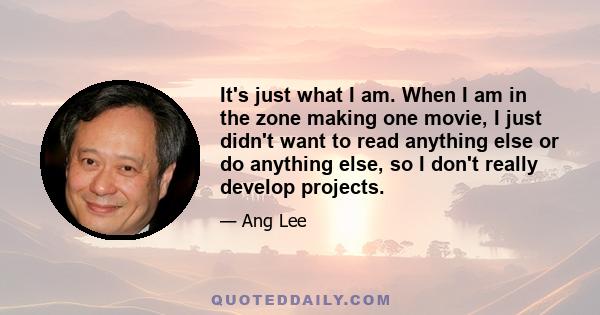 It's just what I am. When I am in the zone making one movie, I just didn't want to read anything else or do anything else, so I don't really develop projects.