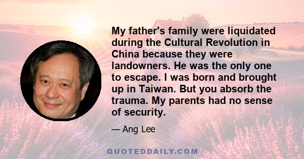 My father's family were liquidated during the Cultural Revolution in China because they were landowners. He was the only one to escape. I was born and brought up in Taiwan. But you absorb the trauma. My parents had no