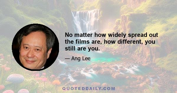 No matter how widely spread out the films are, how different, you still are you.