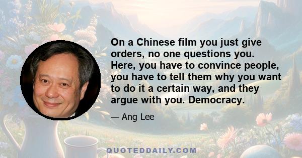 On a Chinese film you just give orders, no one questions you. Here, you have to convince people, you have to tell them why you want to do it a certain way, and they argue with you. Democracy.