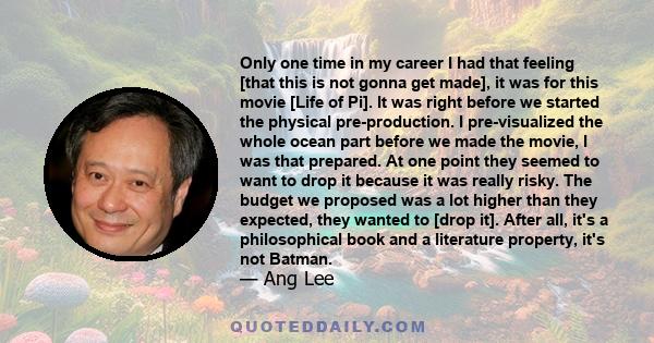 Only one time in my career I had that feeling [that this is not gonna get made], it was for this movie [Life of Pi]. It was right before we started the physical pre-production. I pre-visualized the whole ocean part