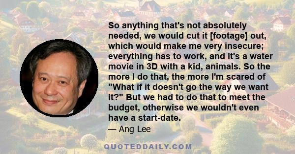 So anything that's not absolutely needed, we would cut it [footage] out, which would make me very insecure; everything has to work, and it's a water movie in 3D with a kid, animals. So the more I do that, the more I'm