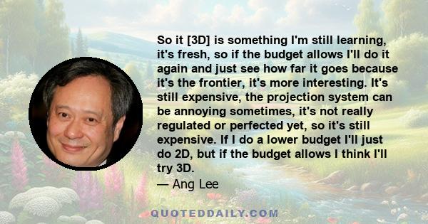 So it [3D] is something I'm still learning, it's fresh, so if the budget allows I'll do it again and just see how far it goes because it's the frontier, it's more interesting. It's still expensive, the projection system 