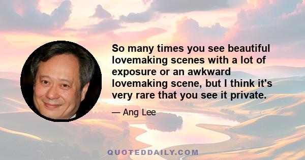 So many times you see beautiful lovemaking scenes with a lot of exposure or an awkward lovemaking scene, but I think it's very rare that you see it private.