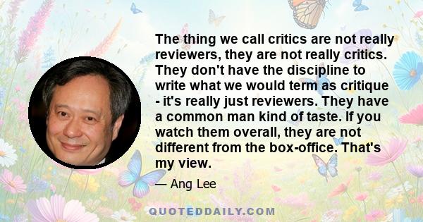 The thing we call critics are not really reviewers, they are not really critics. They don't have the discipline to write what we would term as critique - it's really just reviewers. They have a common man kind of taste. 