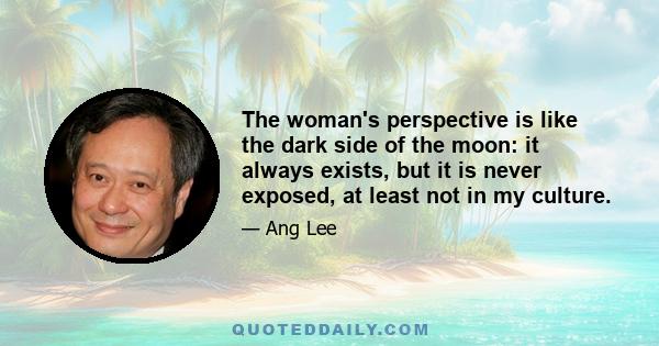 The woman's perspective is like the dark side of the moon: it always exists, but it is never exposed, at least not in my culture.