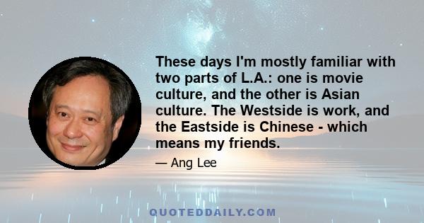 These days I'm mostly familiar with two parts of L.A.: one is movie culture, and the other is Asian culture. The Westside is work, and the Eastside is Chinese - which means my friends.