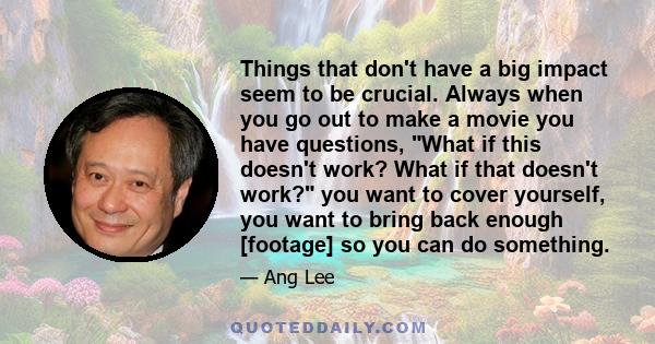 Things that don't have a big impact seem to be crucial. Always when you go out to make a movie you have questions, What if this doesn't work? What if that doesn't work? you want to cover yourself, you want to bring back 