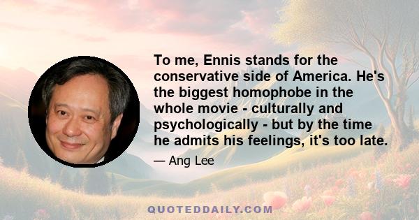 To me, Ennis stands for the conservative side of America. He's the biggest homophobe in the whole movie - culturally and psychologically - but by the time he admits his feelings, it's too late.