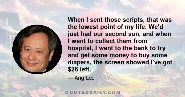 When I sent those scripts, that was the lowest point of my life. We'd just had our second son, and when I went to collect them from hospital, I went to the bank to try and get some money to buy some diapers, the screen