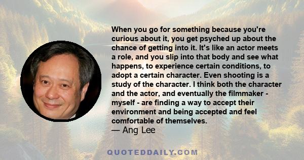 When you go for something because you're curious about it, you get psyched up about the chance of getting into it. It's like an actor meets a role, and you slip into that body and see what happens, to experience certain 