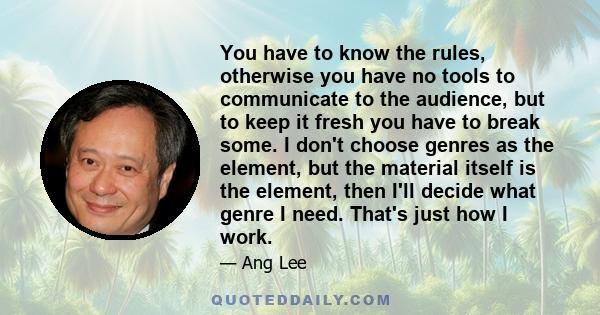 You have to know the rules, otherwise you have no tools to communicate to the audience, but to keep it fresh you have to break some. I don't choose genres as the element, but the material itself is the element, then