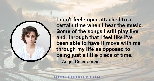 I don't feel super attached to a certain time when I hear the music. Some of the songs I still play live and, through that I feel like I've been able to have it move with me through my life as opposed to being just a