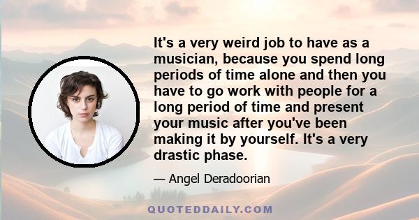 It's a very weird job to have as a musician, because you spend long periods of time alone and then you have to go work with people for a long period of time and present your music after you've been making it by