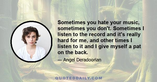 Sometimes you hate your music, sometimes you don't. Sometimes I listen to the record and it's really hard for me, and other times I listen to it and I give myself a pat on the back.