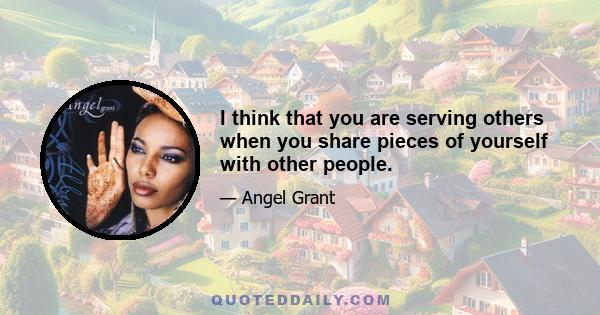 I think that you are serving others when you share pieces of yourself with other people.