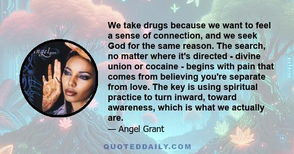 We take drugs because we want to feel a sense of connection, and we seek God for the same reason. The search, no matter where it's directed - divine union or cocaine - begins with pain that comes from believing you're