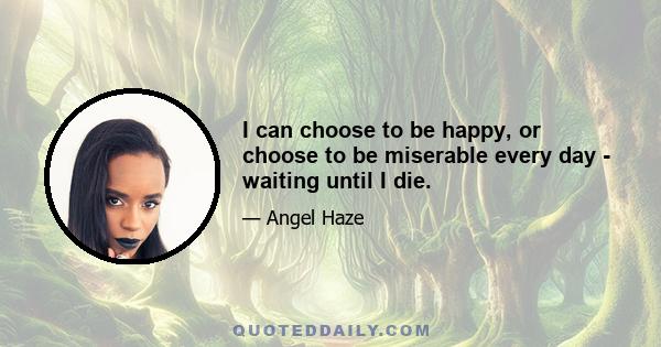 I can choose to be happy, or choose to be miserable every day - waiting until I die.