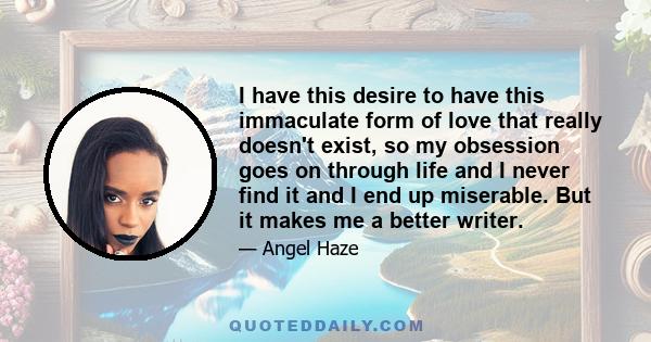 I have this desire to have this immaculate form of love that really doesn't exist, so my obsession goes on through life and I never find it and I end up miserable. But it makes me a better writer.