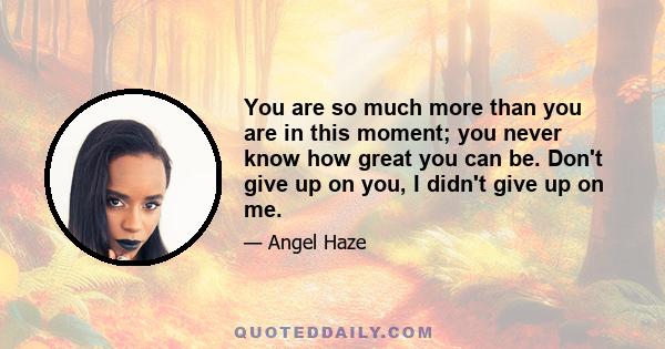 You are so much more than you are in this moment; you never know how great you can be. Don't give up on you, I didn't give up on me.