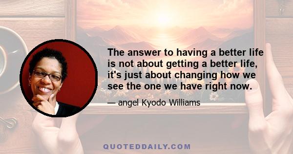 The answer to having a better life is not about getting a better life, it's just about changing how we see the one we have right now.