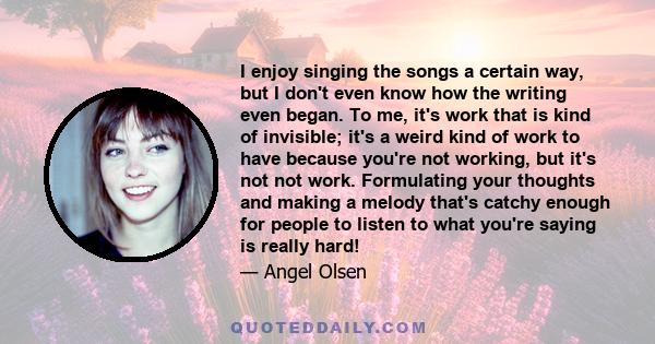 I enjoy singing the songs a certain way, but I don't even know how the writing even began. To me, it's work that is kind of invisible; it's a weird kind of work to have because you're not working, but it's not not work. 