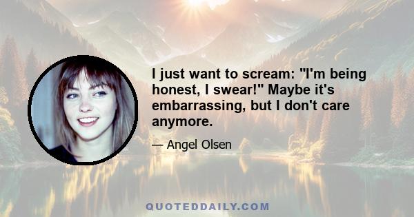 I just want to scream: I'm being honest, I swear! Maybe it's embarrassing, but I don't care anymore.