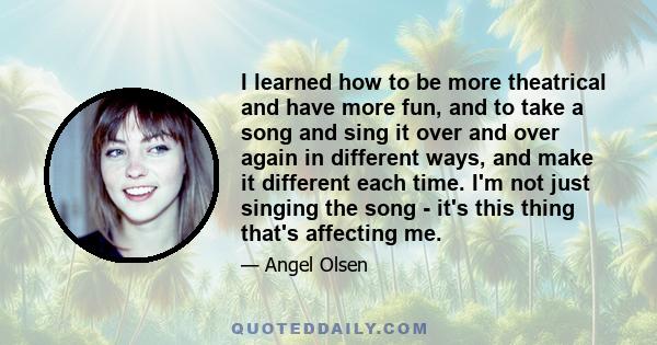 I learned how to be more theatrical and have more fun, and to take a song and sing it over and over again in different ways, and make it different each time. I'm not just singing the song - it's this thing that's