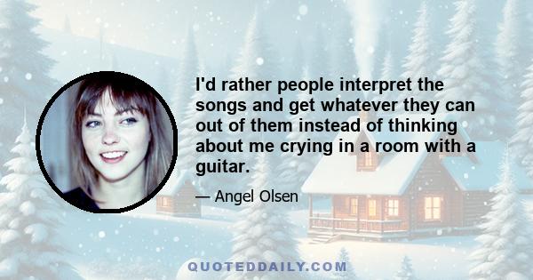 I'd rather people interpret the songs and get whatever they can out of them instead of thinking about me crying in a room with a guitar.