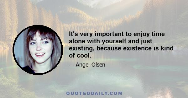 It's very important to enjoy time alone with yourself and just existing, because existence is kind of cool.