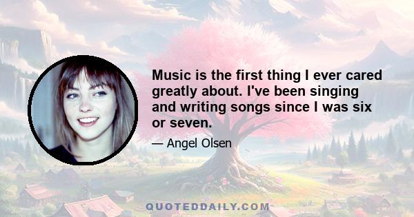 Music is the first thing I ever cared greatly about. I've been singing and writing songs since I was six or seven.