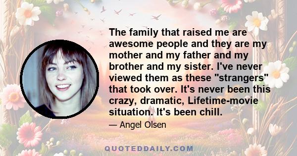 The family that raised me are awesome people and they are my mother and my father and my brother and my sister. I've never viewed them as these strangers that took over. It's never been this crazy, dramatic,