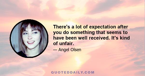 There's a lot of expectation after you do something that seems to have been well received. It's kind of unfair.