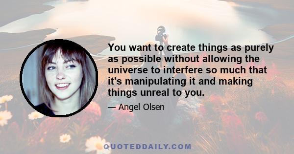 You want to create things as purely as possible without allowing the universe to interfere so much that it's manipulating it and making things unreal to you.