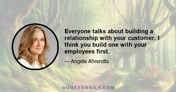 Everyone talks about building a relationship with your customer. I think you build one with your employees first.