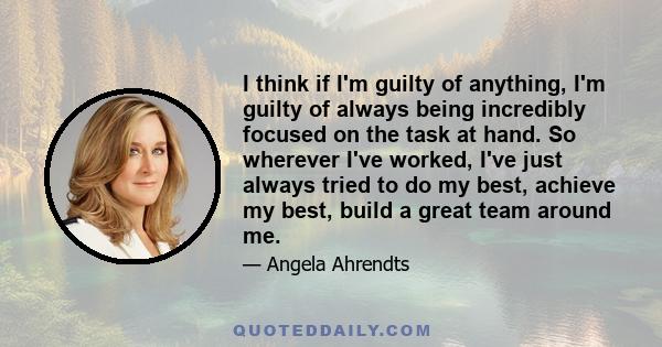 I think if I'm guilty of anything, I'm guilty of always being incredibly focused on the task at hand. So wherever I've worked, I've just always tried to do my best, achieve my best, build a great team around me.