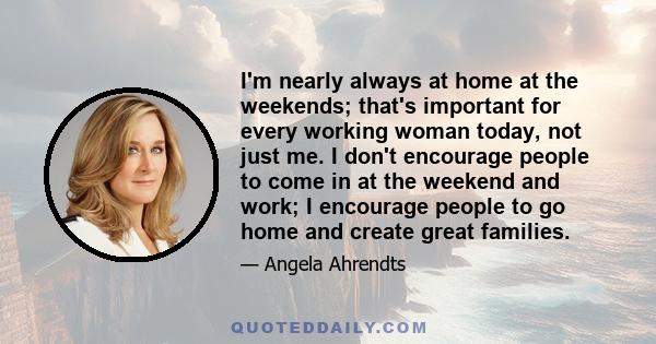 I'm nearly always at home at the weekends; that's important for every working woman today, not just me. I don't encourage people to come in at the weekend and work; I encourage people to go home and create great