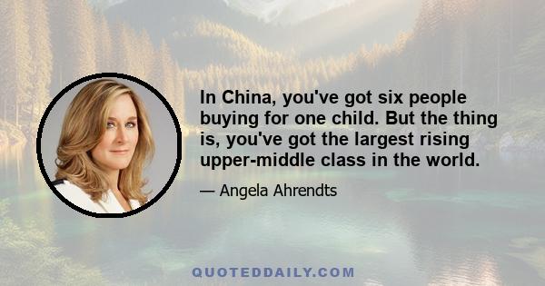 In China, you've got six people buying for one child. But the thing is, you've got the largest rising upper-middle class in the world.