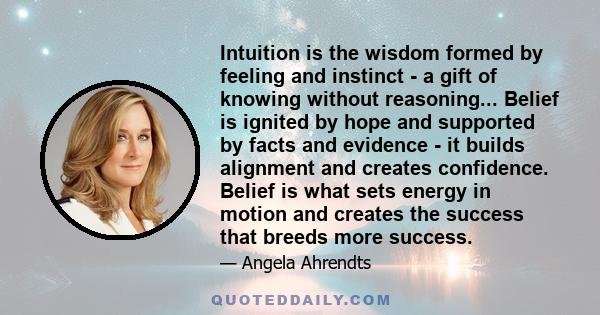 Intuition is the wisdom formed by feeling and instinct - a gift of knowing without reasoning... Belief is ignited by hope and supported by facts and evidence - it builds alignment and creates confidence. Belief is what